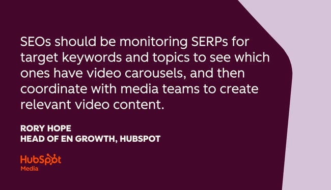 “seos should be monitoring serps for target keywords and topics to see which ones have video carousels, and then coordinate with media teams to create relevant video content.” rory hope, head of en growth, hubspot