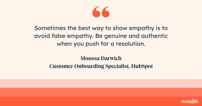 how do you empathize with a customer? Quote from Moussa Darwich: sometimes the best way to show empathy is to avoid false empathy. Be genuine and authentic when you push for a resolution.