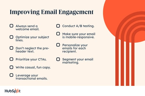 Always send a welcome email. Optimize your subject lines. Dont neglect the pre-header text. Prioritize your CTAs. Write casual, fun copy. Leverage your transactional emails. Conduct A/B testing. Make sure your email is mobile-responsive. Personalize your emails for each recipient. Segment your email marketing.