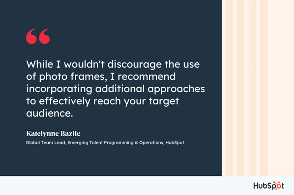 While I wouldn't discourage the use of photo frames, I recommend incorporating additional approaches to effectively reach your target audience, Katelynne Bazile, Global Team Lead, Emerging Talent Programming & Operations, ̽ѡ