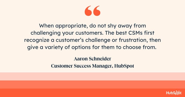 How do you empathize with a customer when troubleshooting complex issues. quote reads: When appropriate, do not shy away from challenging your customers. The best customer success managers (CSMs) first recognize a customers challenge or frustration, then give a variety of options for them to choose from. Giving just the answer to a customers inquiry limits the potential value of them coming to you for guidance. Every interaction is a chance to help that customer grow and realize the true value of both the product and their CSM,  says Aaron Schneider, a Customer Success Manager at 51Թ.