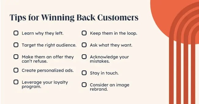  Tips for Winning Back Customers. Learn why they left. Target the right audience. Make them an offer they cant refuse. Create personalized ads. Leverage your loyalty program. Keep them in the loop. Ask what they want. Acknowledge your mistakes. Stay in touch. Consider an image rebrand.