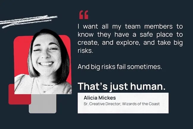 "I want all my team members to know they have a safe place to create, and explore, and take big risks. And big risks fail sometimes. That's just human."
