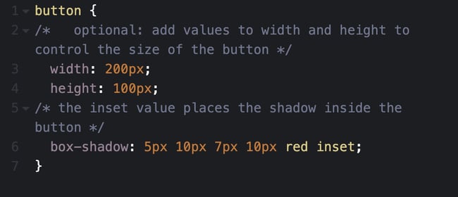 CSS box shadow step 5 code: button { /* optional: add values to width and height to control the size of the button */ width: 200px; height 100px; /* the inset value places the shadow ins
