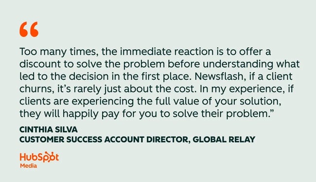 customer success quotes, too many times, the immediate reaction is to offer a discount to solve the problem before understanding what led to the decision in the first place. newsflash, if a client churns, it��s rarely just about the cost. in my experience, if clients are experiencing the full value of your solution, they will happily pay for you to solve their problem.