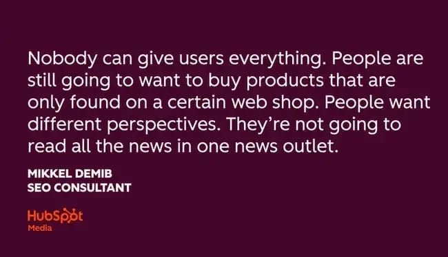 seo trends, ��nobody can give users everything. people are still going to want to buy products that are only found on a certain web shop. people want different perspectives. they��re not going to read all the news in one news outlet.�� mikkel demib, seo consultant