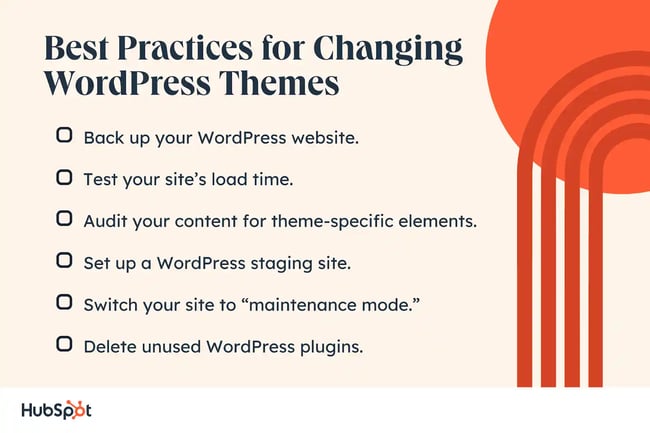 Best Practices for Changing WordPress Themes. Back up your WordPress website. Test your sites load time. Audit your content for theme-specific elements. Set up a WordPress staging site. Switch your site to maintenance mode. Delete unused WordPress plugins.