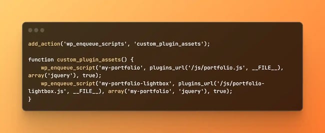 wp_enqueue_script code, add_action('wp_enqueue_scripts', 'custom_plugin_assets'); function custom_plugin_assets() {    wp_enqueue_script('my-portfolio', plugins_url('/js/portfolio.js', __FILE__), array('jquery'), true);    wp_enqueue_script('my-portfolio-lightbox', plugins_url('/js/portfolio-lightbox.js', __FILE__) array('my-portfolio', 'jquery'), true);}