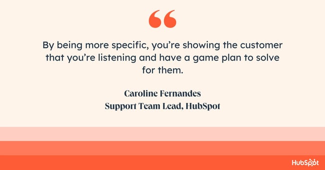 how do you empathize with a customer? Quote from Caroline Fernandes: By being more specific, youre showing the customer that youre listening and have a game plan to solve for them.