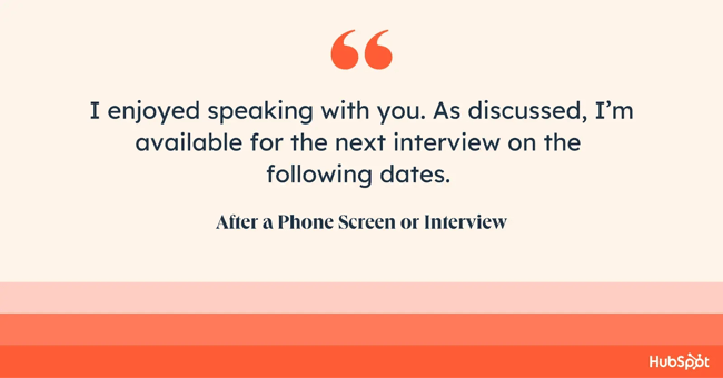 how to end an email after a phone screen. I enjoyed speaking with you. As discussed, Im available for the next interview on the following dates.