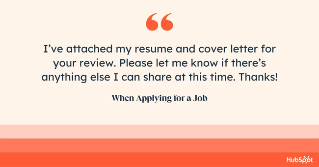 how to end an email when applying for a job. Ive attached my resume and cover letter for your review. Please let me know if theres anything else I can share at this time. Thanks!