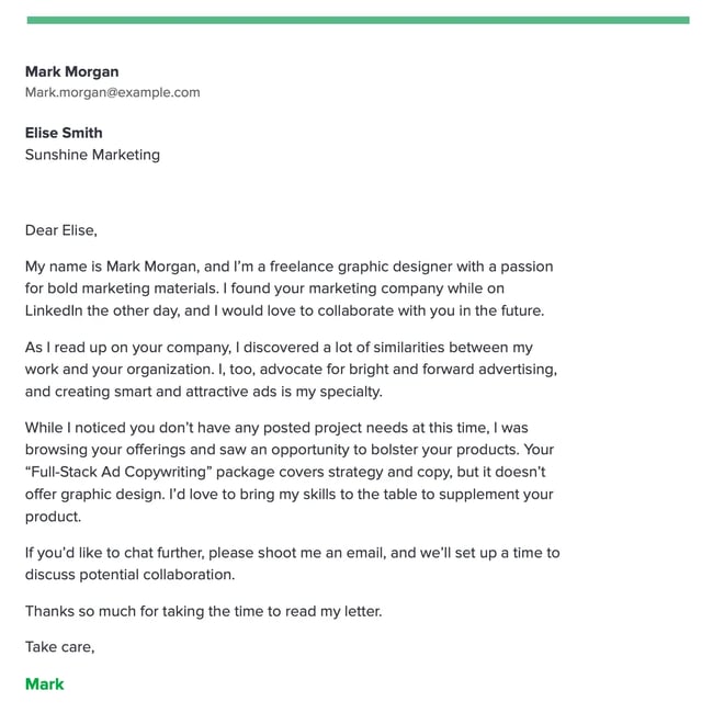 Dear Elise, My name is Mark Morgan, and Im a freelance graphic designer with a passion for bold marketing materials. I found your marketing company while on LinkedIn the other day, and I would love to collaborate with you in the future. As I read up on your company, I discovered a lot of similarities between my work and your organization. I, too, advocate for bright and forward advertising, and creating smart and attractive ads is my specialty. While I noticed you dont have any posted project needs at this time, I was browsing your offerings and saw an opportunity to bolster your products. Your Full-Stack Ad Copywriting package covers strategy and copy, but it doesnt offer graphic design. Id love to bring my skills to the table to supplement your product. If youd like to chat further, please shoot me an email, and well set up a time to discuss potential collaboration. Thanks so much for taking the time to read my letter. Take care, Mark