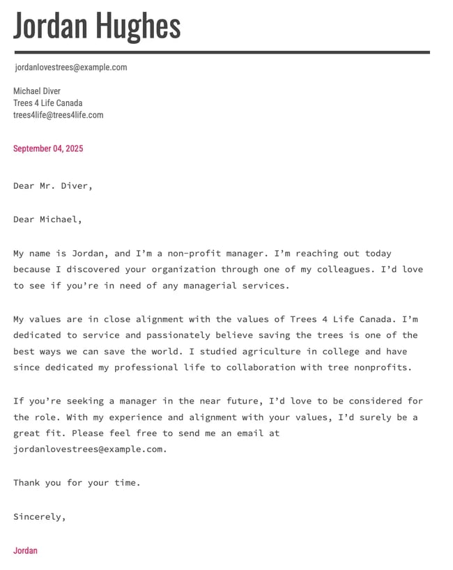 Dear Michael, My name is Jordan, and Im a non-profit manager. Im reaching out today because I discovered your organization through one of my colleagues. Id love to see if youre in need of any managerial services. My values are in close alignment with the values of Trees 4 Life Canada. Im dedicated to service and passionately believe saving the trees is one of the best ways we can save the world. I studied agriculture in college and have since dedicated my professional life to collaboration with tree nonprofits. If youre seeking a manager in the near future, Id love to be considered for the role. With my experience and alignment with your values, Id surely be a great fit. Please feel free to send me an email at jordanlovestrees@example.com. Thank you for your time. Sincerely, Jordan