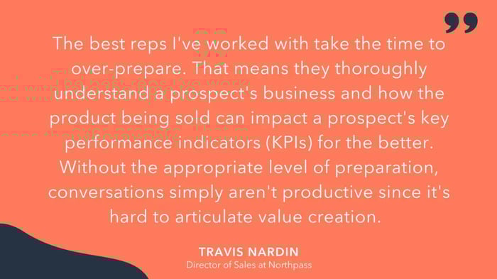 'the best reps Ive worked with take the time to over-prepare. That means they thoroughly understand a prospects business and how the product being sold can impact a prospects key performance indicators (KPIs) for the better. Without the appropriate level of preparation, conversations simply arent productive since its hard to articulate value creation,' Travis Nardin, Director of Sales at Northpass.