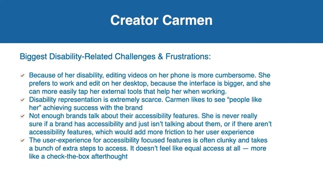 Biggest Disability-Related Challenges & Frustrations: Because of her disability, editing videos on her phone is more cumbersome. She prefers to work and edit on her desktop, because the interface is bigger, and she can more easily tap her external tools that help her when working. Disability representation is extremely scarce. Carmen likes to see "people like her" achieving success with the brand. Not enough brands talk about their accessibility features. She is never really sure if a brand has accessibility and just isn't talking about them, or if there aren't accessibility features, which would add more friction to her user experience The user-experience for accessibility focused features is often clunky and takes a bunch of extra steps to access. It doesn't feel like equal access at all - more like a check-the-box afterthought