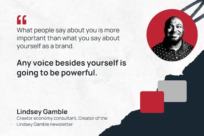 "What people say about you is more important than what you say about yourself as a brand. Any voice besides yourself is going to be powerful."