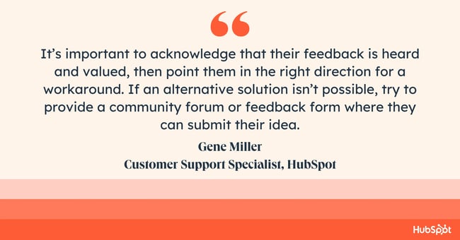 how do you empathize with a customer? Quote from Gene Miller: Its important to acknowledge that their feedback is heard and valued, then point them in the right direction for a workaround. If an alternative solution isnt possible, try to provide a community forum or feedback form where they can submit their idea.