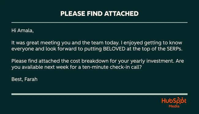 please find attached example, hi amala, it was great meeting you and the team today. i enjoyed getting to know everyone and look forward to putting beloved at the top of the serps. please find attached the cost breakdown for your yearly investment. are you available next week for a ten-minute check-in call? best, farah