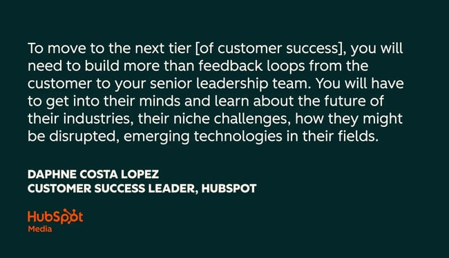 customer success quotes, to move to the next tier [of customer success], you will need to build more than feedback loops from the customer to your senior leadership team. you will have to get into their minds and learn about the future of their industries, their niche challenges, how they might be disrupted, emerging technologies in their fields.