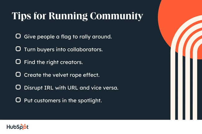 tips for running community. give people a flag to rally around. turn buyers into collaborators. find the right creators. create the velvet rope effect. disrupt irl with url and vice versa. put customers in the spotlight.