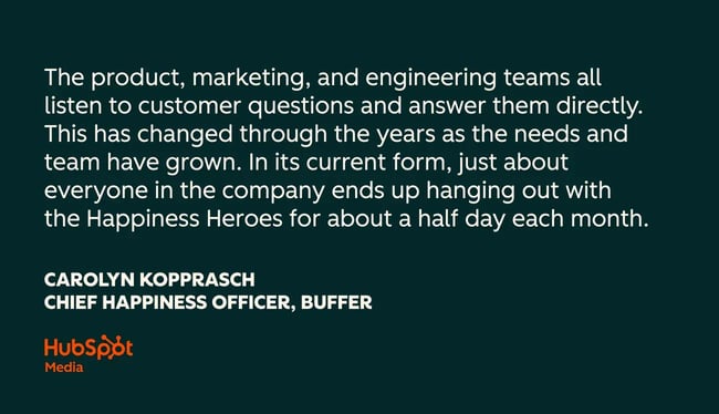 customer success quotes, the product, marketing, and engineering teams all listen to customer questions and answer them directly. this has changed through the years as the needs and team have grown. in its current form, just about everyone in the company ends up hanging out with the happiness heroes for about a half day each month.