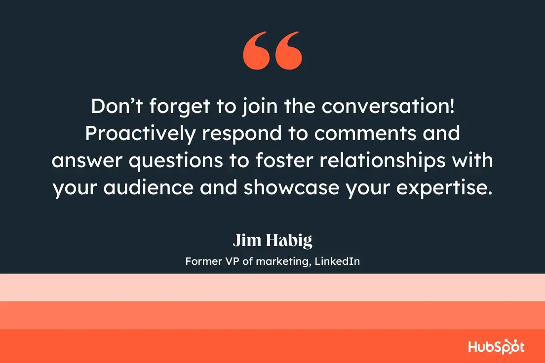 dont forget to join the conversation! proactively respond to comments and answer questions to foster relationships with your audience and showcase your expertise.jim habig, former vp of marketing, linkedin