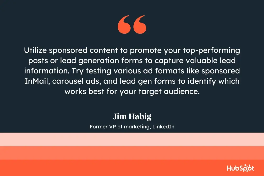 utilize sponsored content to promote your top-performing posts or lead generation forms to capture valuable lead information. try testing various ad formats like sponsored inmail, carousel ads, and lead gen forms to identify which works best for your target audience.jim habig, former vp of marketing, linkedin
