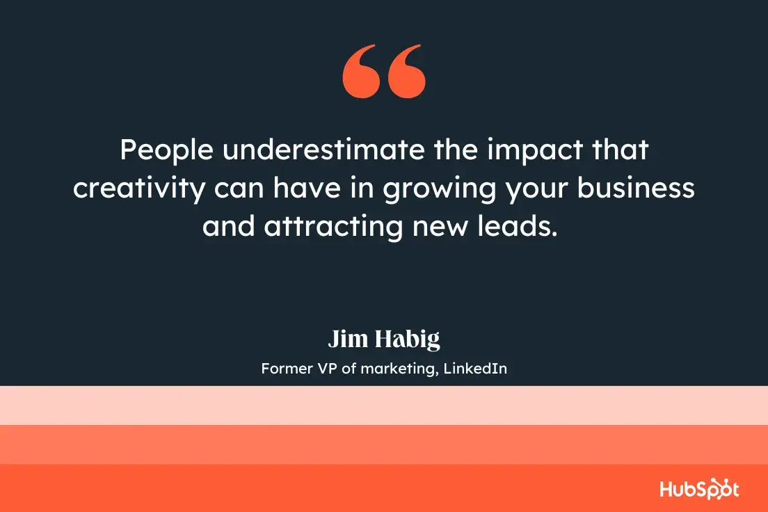 people underestimate the impact that creativity can have in growing your business and attracting new leads.jim habig, former vp of marketing, linkedin