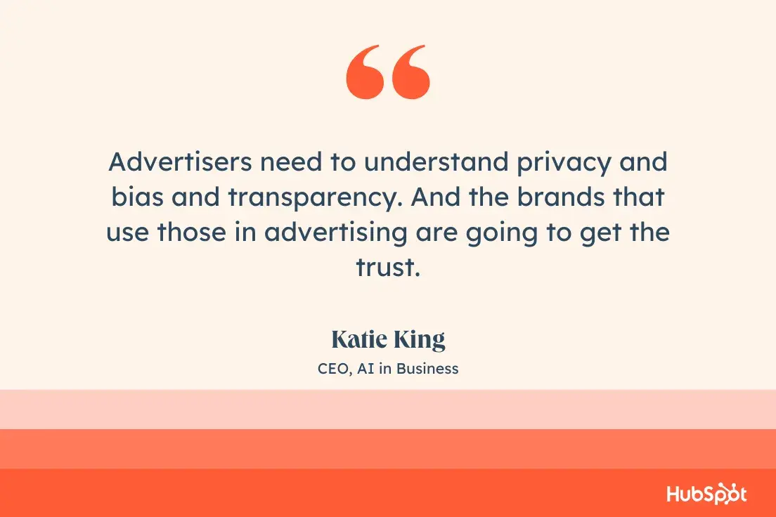 Advertisers need to understand privacy and bias and transparency. And the brands that use those in advertising are going to get the trust.Katie King, CEO, AI in Business