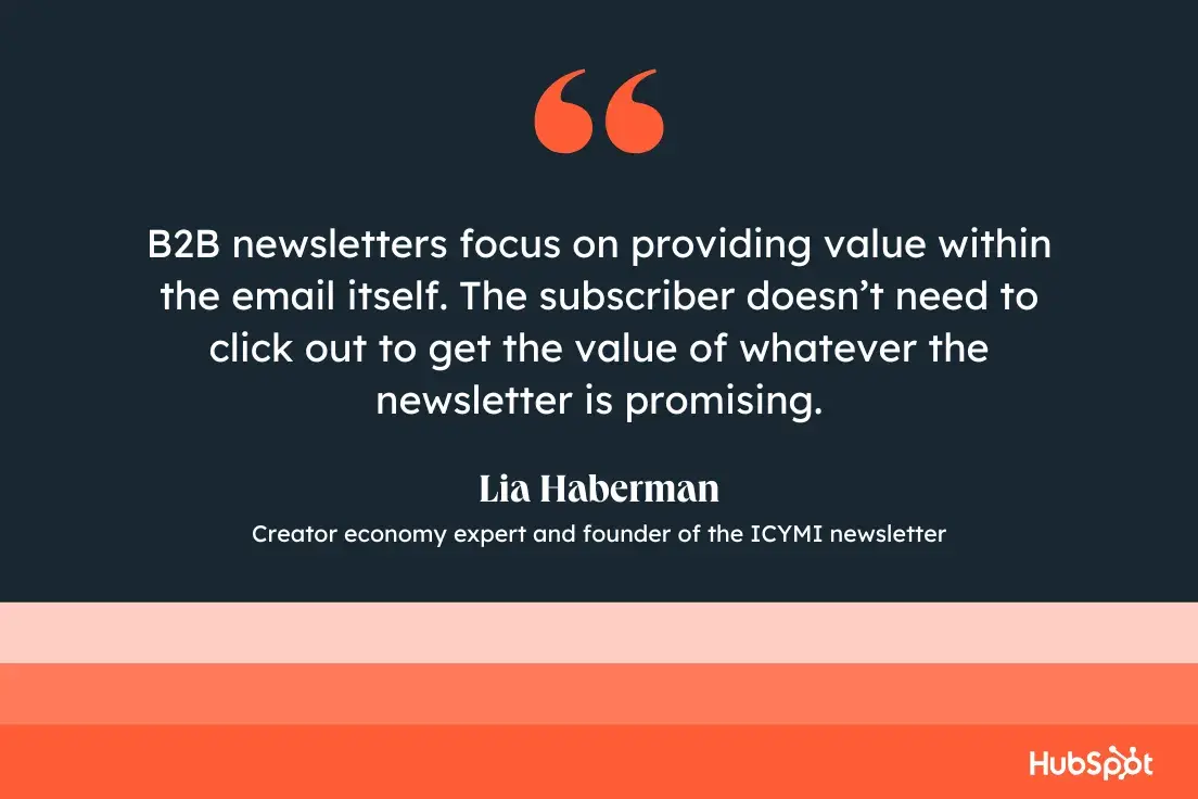 B2B newsletters focus on providing value within the mail itself. The subscriber doesnt need to click out to get the value of whatever the newsletter is promising.Lia Haberman, Creator economy expert and founder of the ICYMI newsletter