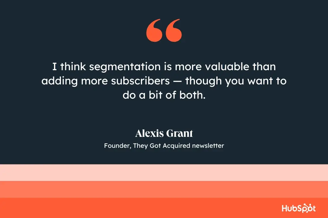 I think segmentation is more valuable than adding more subscribers  though you want to do a bit of both.Alexis Grant, founder, They Got Acquired newsletter