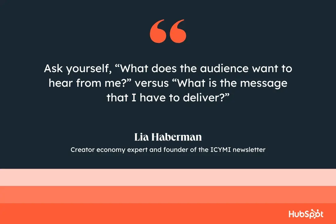 Ask yourself, What does the audience want to hear from me? versus What is the message that I have to deliver?Lia Haberman, Creator economy expert and founder of the ICYMI newsletter