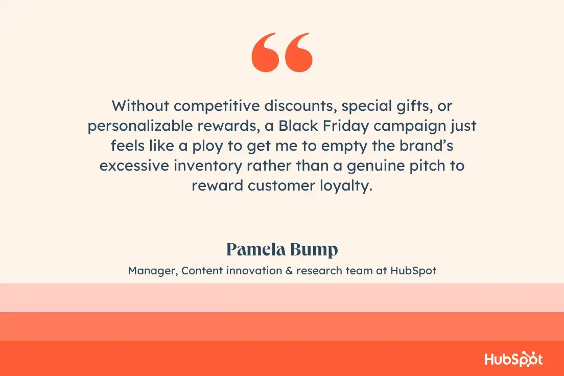 Without competitive discounts, special gifts, or personalizable rewards, a Black Friday campaign just feels like a ploy to get me to empty the Ի塯 excessive inventory rather than a genuine pitch to reward customer loyalty.Pamela Bump, Manager, Content innovation & research team at ̽ѡ