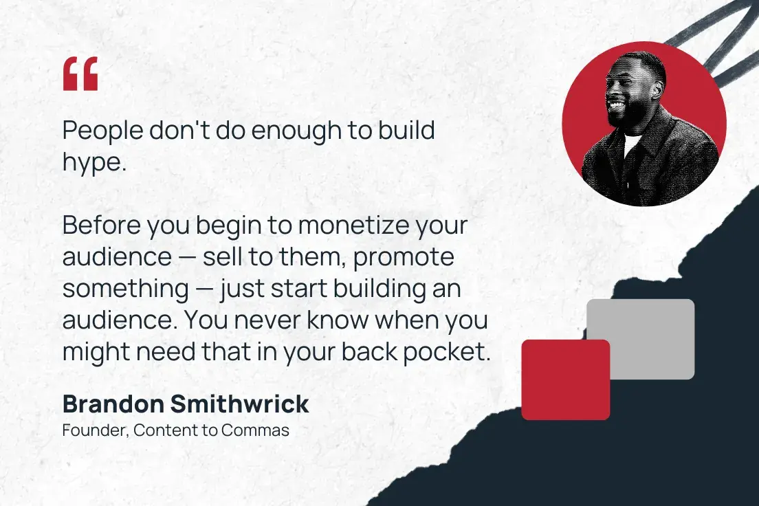 people don't do enough to build hype. before you begin to monetize your audience  sell to them, promote something  just start building an audience. you never know when you might need that in your back pocket.  brandon smithwrick, founder, content to commas