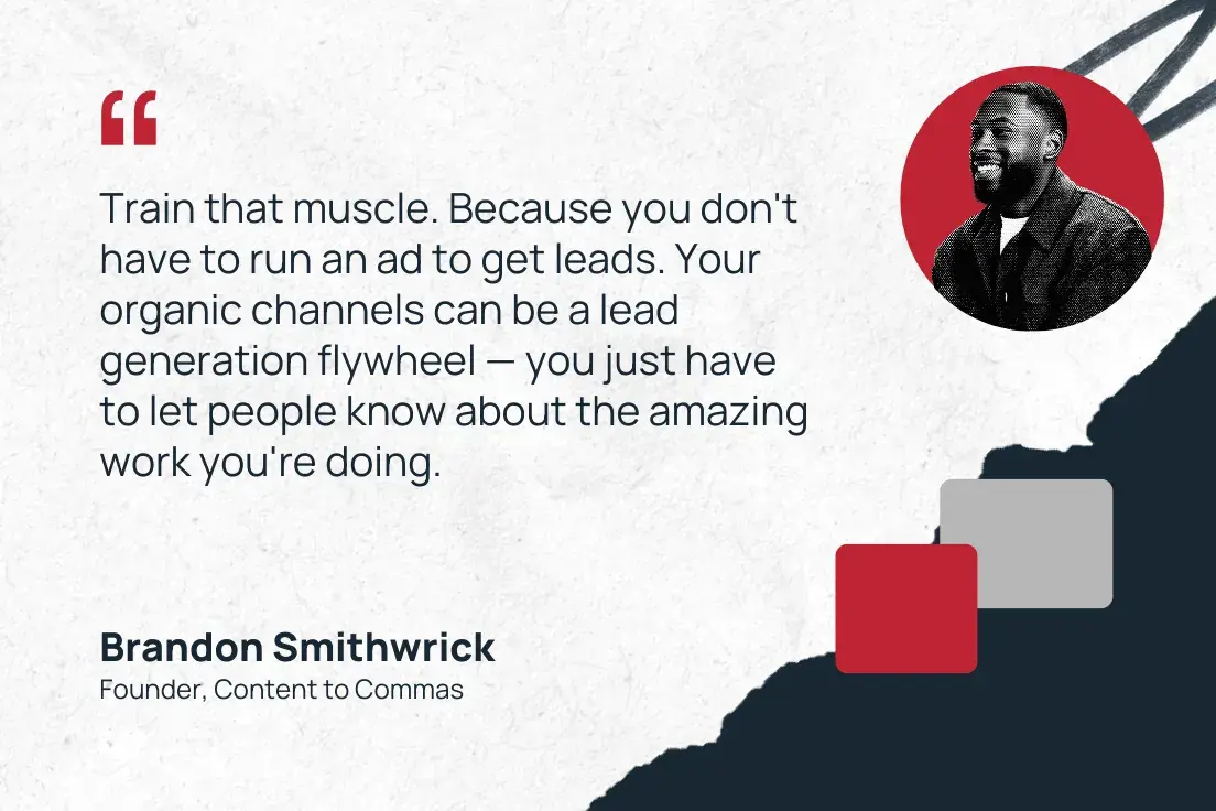 train that muscle. because you don't have to run an ad to get leads. your organic channels can be a lead generation flywheel  you just have to let people know about the amazing work you're doing. brandon smithwrick, founder, content to commas