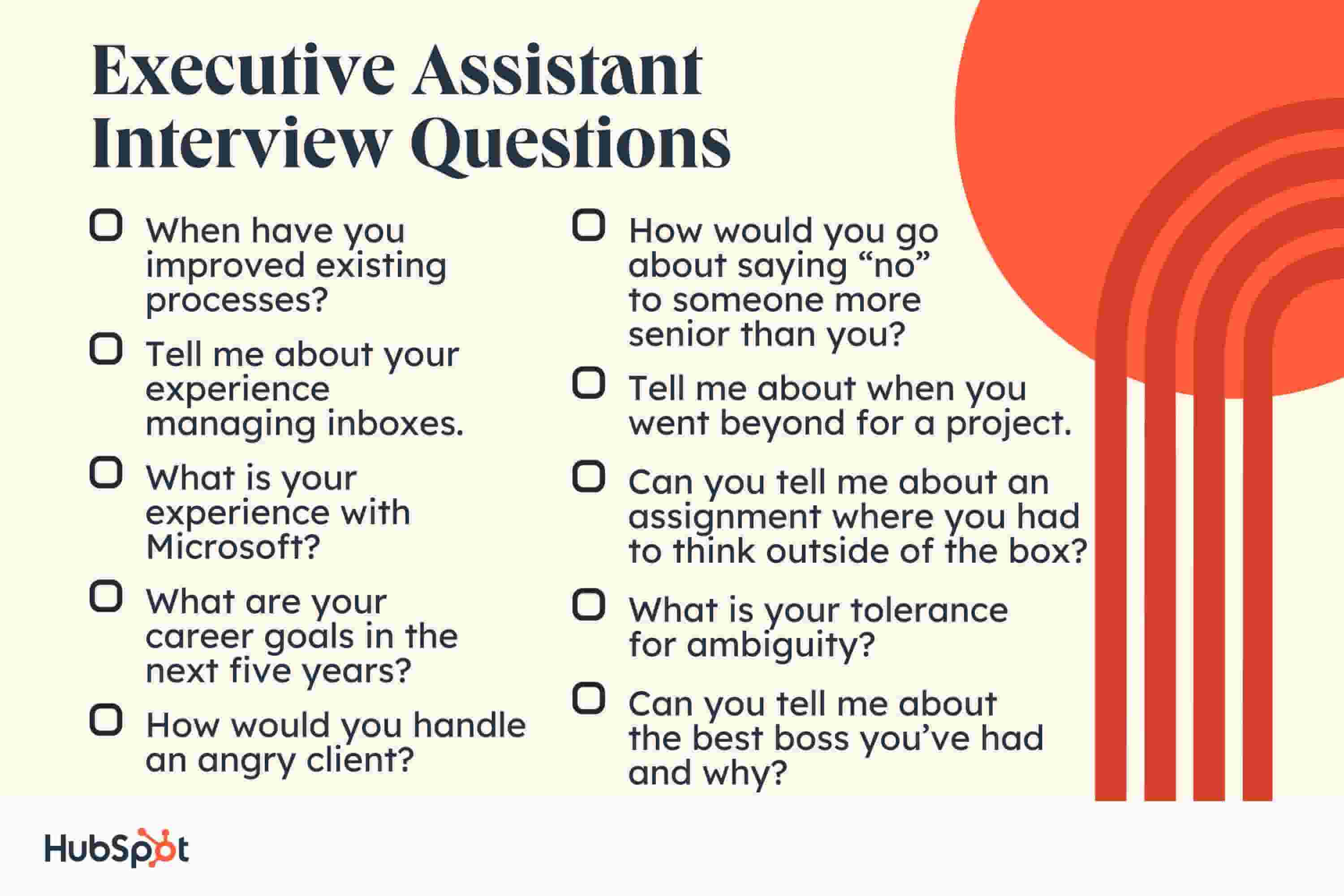 Executive Assistant Interview Questions When have you improved existing processes? Tell me about your experience managing inboxes. What is your experience with Microsoft? What are your career goals in the next five years? How would you go about saying no to someone more senior than you? Tell me about when you went beyond for a project. Can you tell me about an assignment where you had to think outside of the box? What is your tolerance for ambiguity? Can you tell me about the best boss youve had and why? How would you handle an angry client?