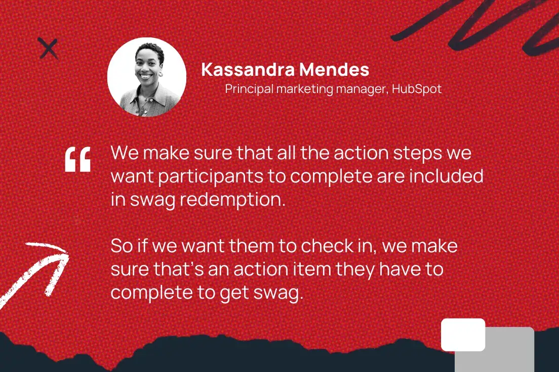 We make sure that all the action steps we want participants to complete are included in swag redemption. So if we want them to check in, we make sure thats an action item they have to complete to get swag.Kassandra Mendes, Principal marketing manager, ̽ѡ 