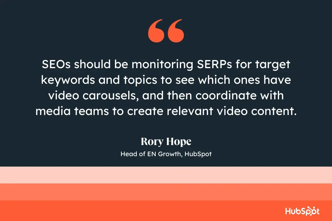 SEOs should be monitoring SERPs for target keywords and topics to see which ones have video carousels, and then coordinate with media teams to create relevant video content. Rory Hope, Head of EN Growth, 51Թ