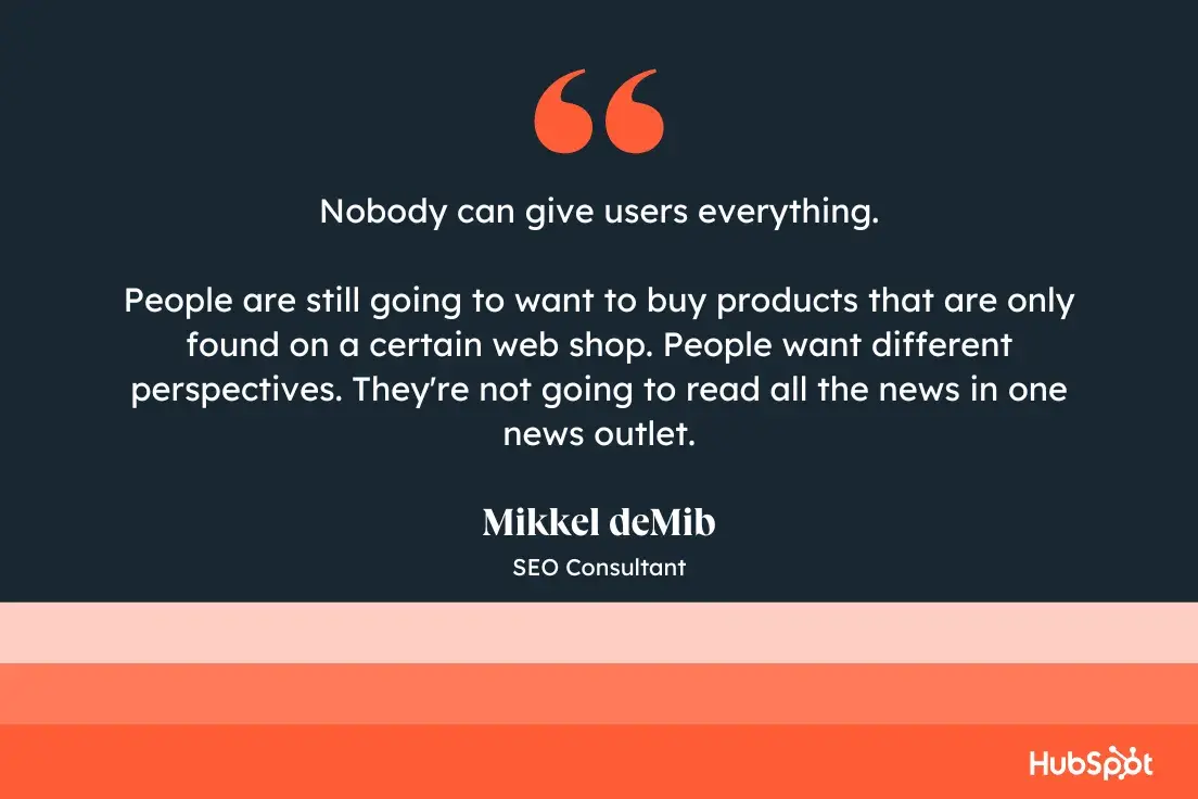 Nobody can give users everything. People are still going to want to buy products that are only found on a certain web shop. People want different perspectives. Theyre not going to read all the news in one news outlet. Mikkel deMib, SEO Consultant