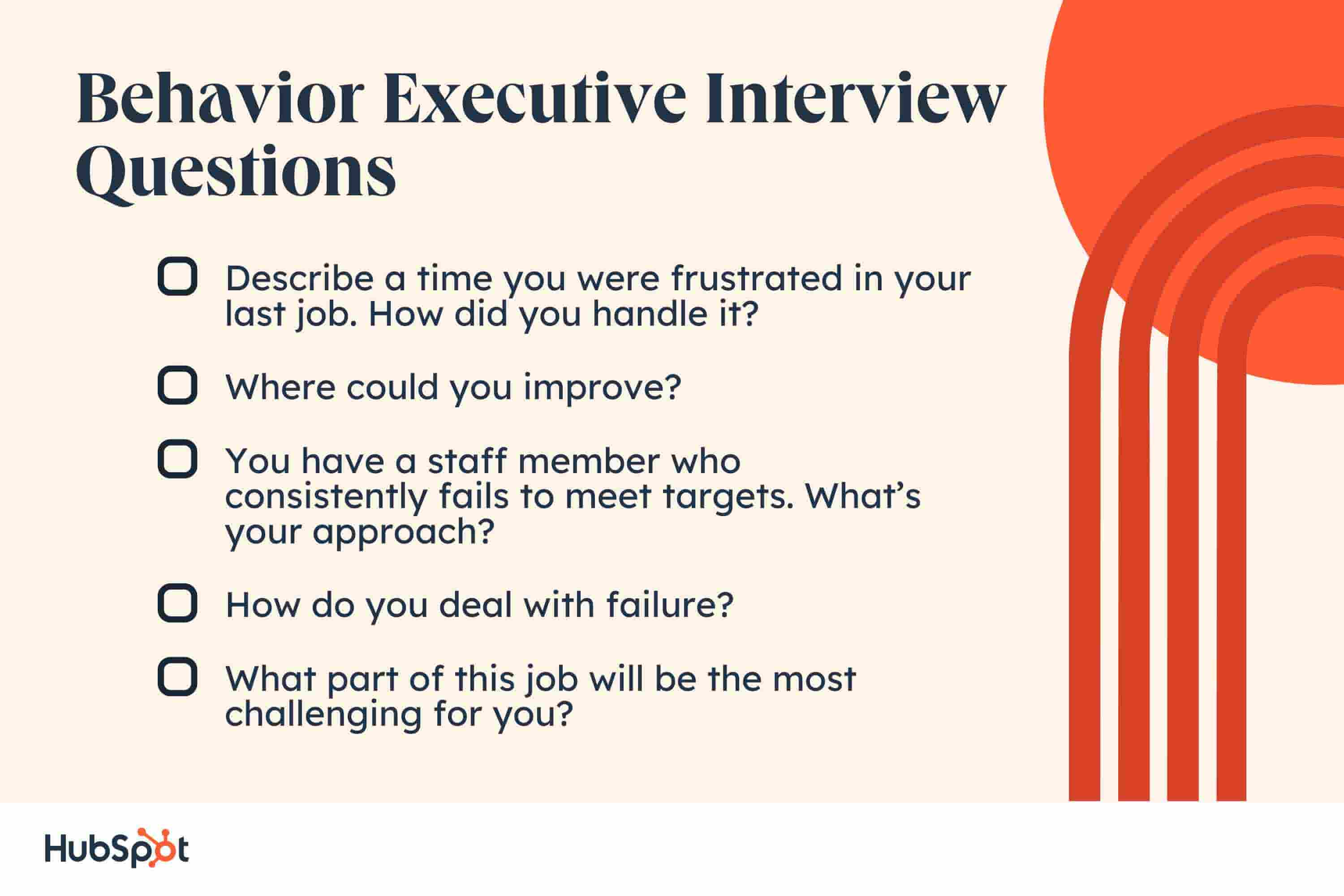 behavior executive interview questions. Describe a time you were frustrated in your last job  how did you handle it? Where could you improve? You have a staff member who consistently fails to meet targets. Whats your approach? How do you deal with failure? What part of this job will be the most challenging for you?