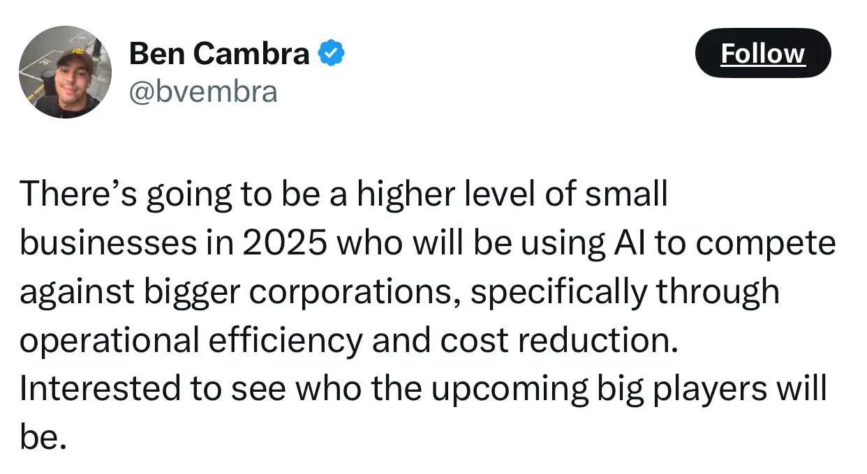 quote from ben cambra on the future of entrepreneurship: theres going to be a higher level of small businesses in 2025 who will be using ai to compete against bigger corporations, specifically through operational efficiency and cost reduction. interested to see who the upcoming big players will be.