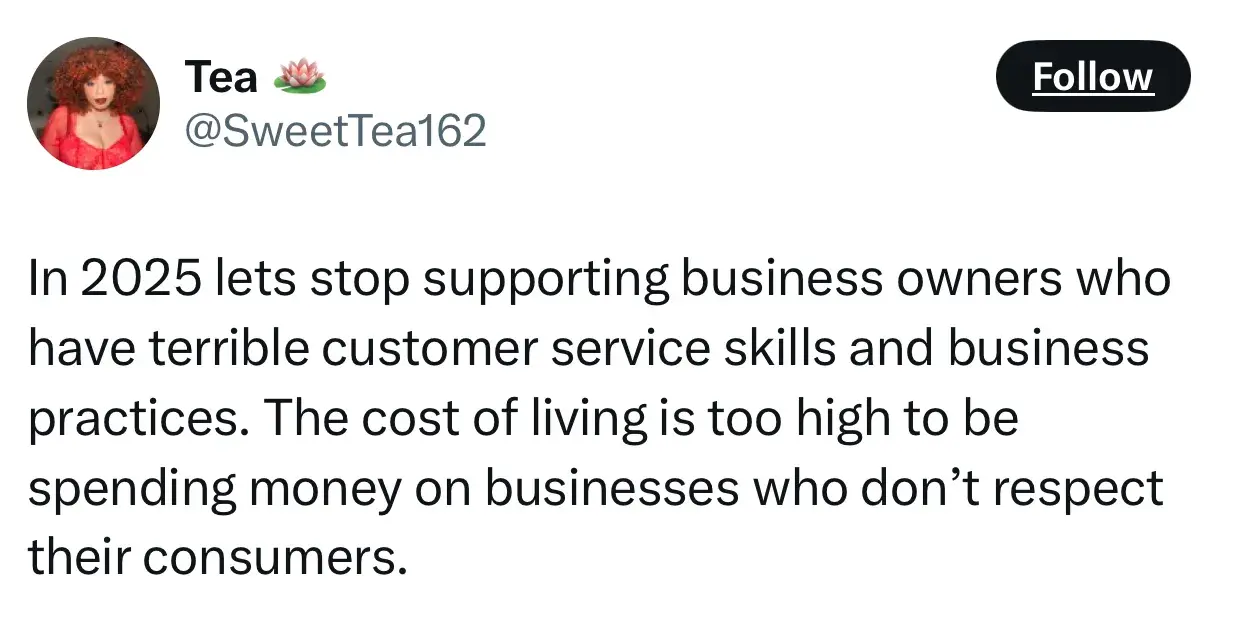 quote from tea on the future of entrepreneurship: in 2025 let's stop supporting business owners who have terrible customer service skills and business practices. the cost of living is too high to be spending money on businesses who dont respect their consumers.