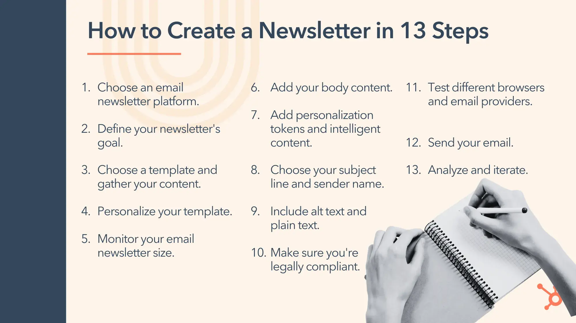 how to create a newsletter in 13 steps. 1. choose an email newsletter platform. 2. define your newsletters goal. 3. choose a template and gather your content. 4. personalize your template. 5. monitor your newsletter size. 6. add your body content. 7. add personalization tokens and intelligent content. 8. choose your subject line and sender name. 9. include alt text and plain text. 10. make sure youre legally compliant. 11. test different browsers and email providers. 12. send your email. 13. analyze and iterate.