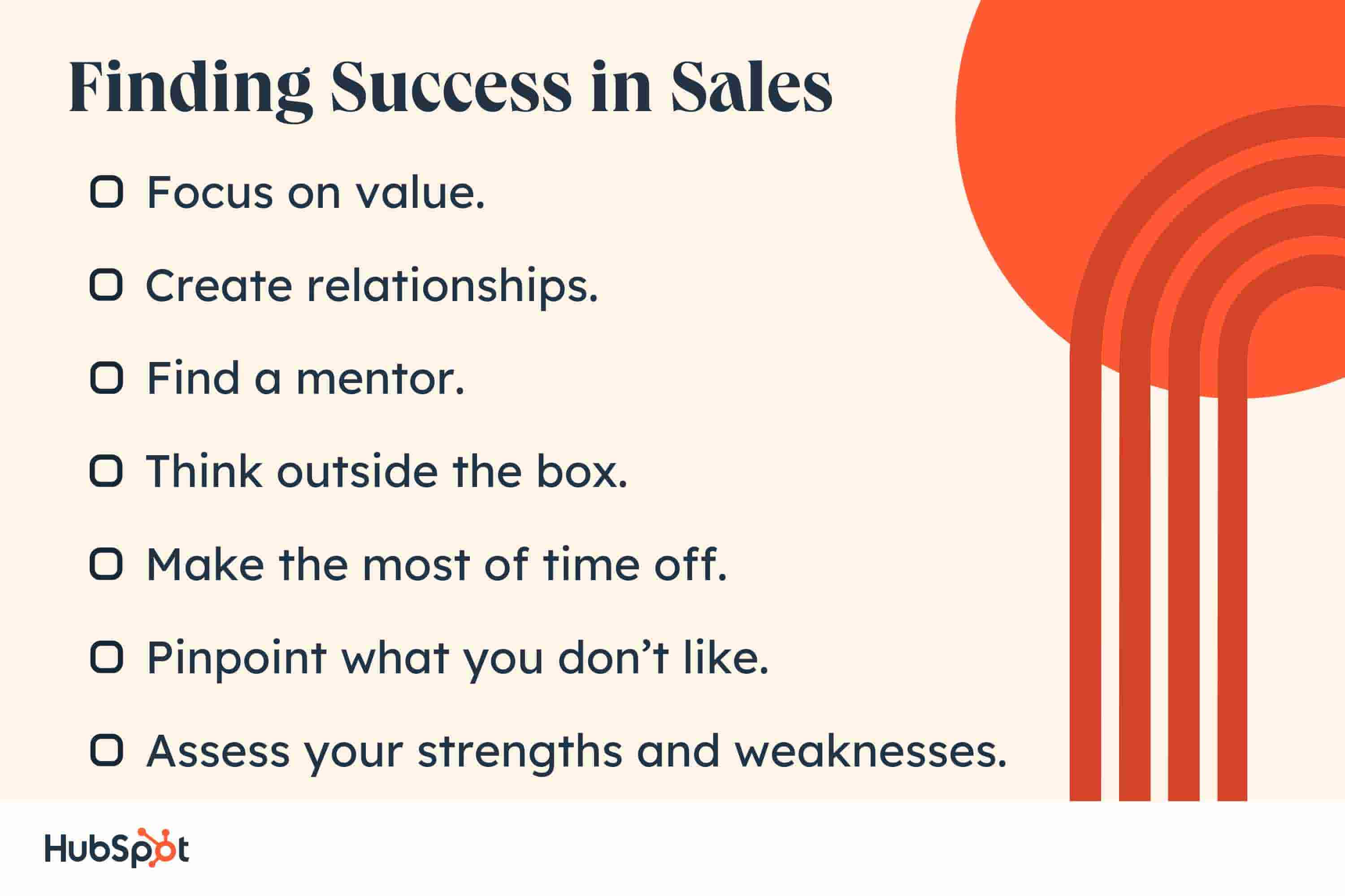  i hate sales, finding success regardless. Focus on value. Create relationships. Find a mentor. Think outside the box. Make the most of time off. Pinpoint what you dont like. Assess your strengths and weaknesses.