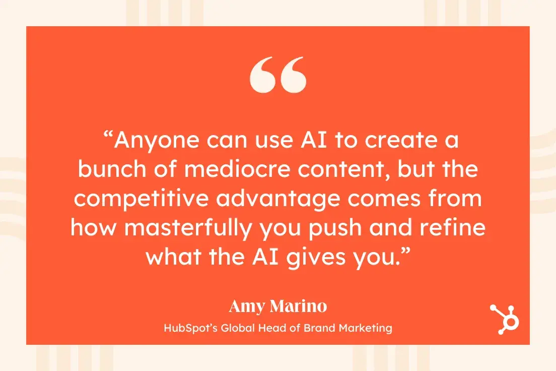 quote from amy marino, hubspots global head of brand marketing: anyone can use ai to create a bunch of mediocre content, but the competitive advantage comes from how masterfully you push and refine what the ai gives you.