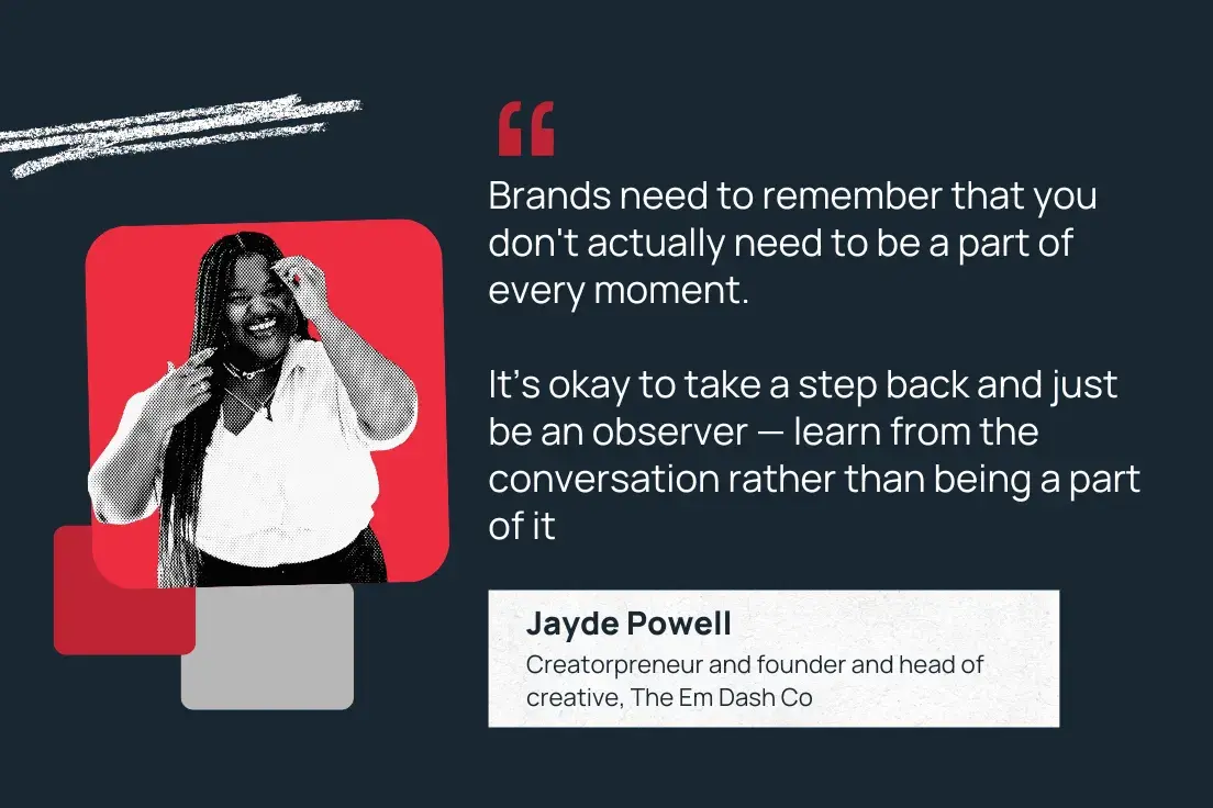 brands need to remember that you don't actually need to be a part of every moment. its okay to take a step back and just be an observer  learn from the conversation rather than being a part of it. jayde powell, creatorpreneur and founder and head of creative, the em dash co