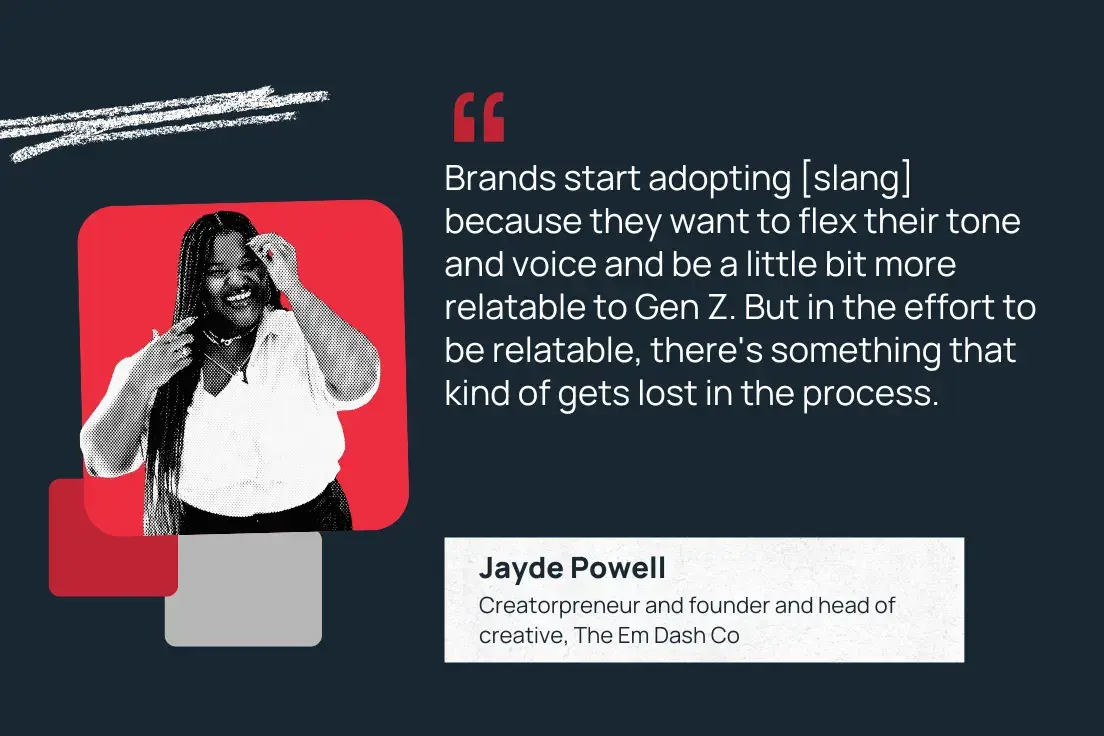 brands start adopting [slang] because they want to flex their tone and voice and be a little bit more relatable to gen z. but in the effort to be relatable, there's something that kind of gets lost in the process. jayde powell, creatorpreneur and founder and head of creative, the em dash co