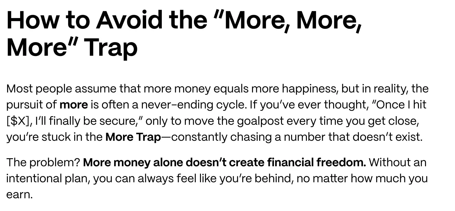 how to avoid the more, more, more trap. most people assume that more money equals more happiness, but in reality, the pursuit of more is often a never-ending cycle. if youve ever thought, once i hit [$x], ill finally be secure, only to move the goalpost every time you get close, youre stuck in the more trapconstantly chasing a number that doesnt exist. the problem? more money alone doesnt create financial freedom. without an intentional plan, you can always feel like youre behind, no matter how much you earn.