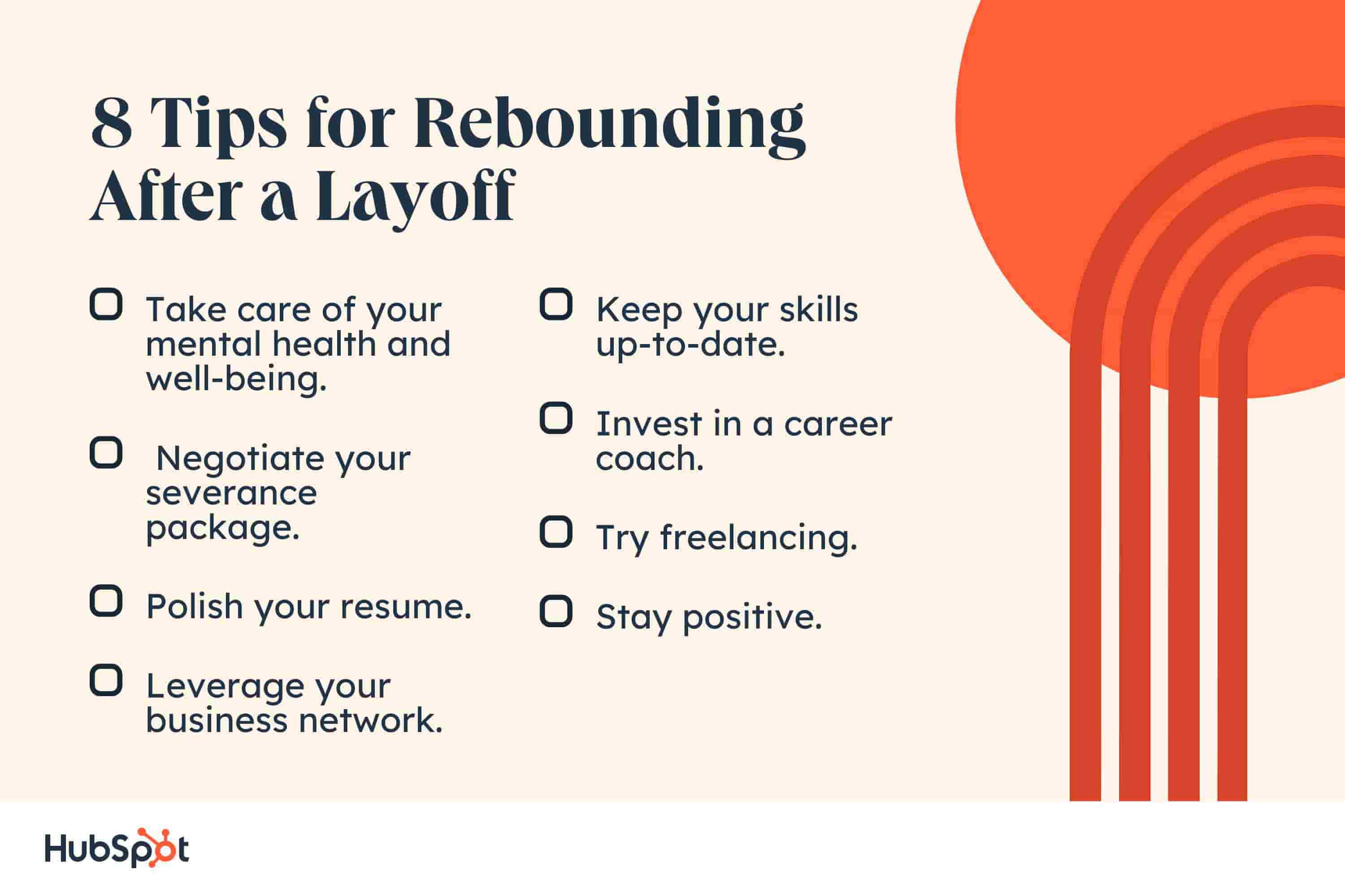rebounding after a layoff. 8 Tips for Rebounding After a Layoff. Take care of your mental health and well-being. Negotiate your severance package. Polish your resume. Leverage your business network. Keep your skills up-to-date. Invest in a career coach. Try freelancing. Stay positive.