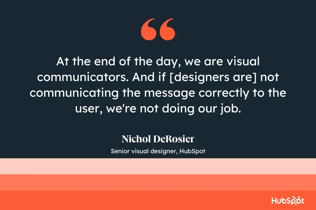 at the end of the day, we are visual communicators. and if [designers are] not communicating the message correctly to the user, were not doing our job.nichol derosier, senior visual designer, hubspot
